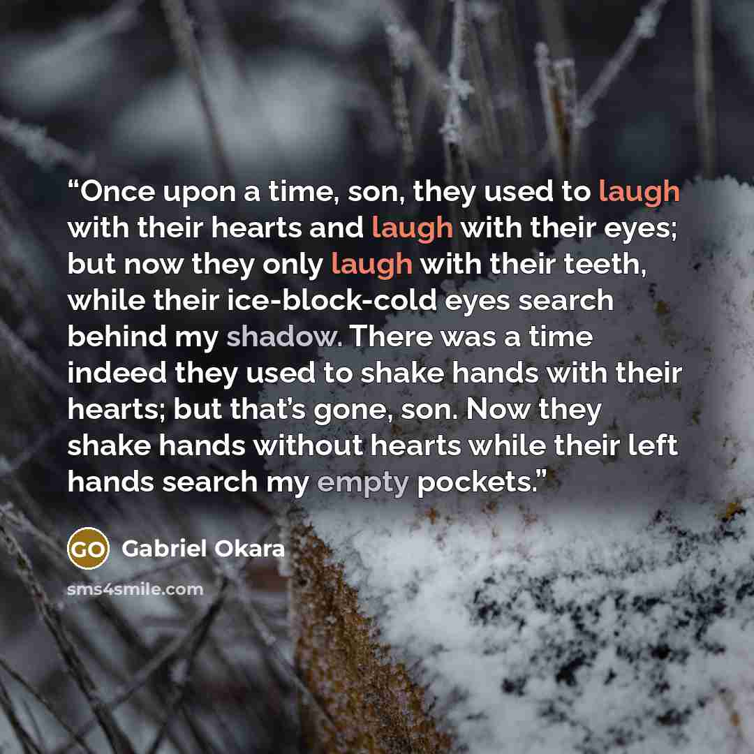“Once upon a time, son, they used to laugh with their hearts and laugh with their eyes; but now they only laugh with their teeth, while their ice-block-cold eyes search behind my shadow. There was a time indeed they used to shake hands with their hearts; but that’s gone, son. Now they shake hands…” quote by Gabriel Okara