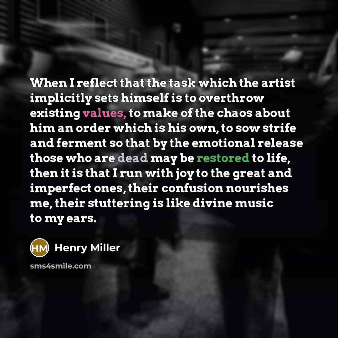 “When I reflect that the task which the artist implicitly sets himself is to overthrow existing values, to make of the chaos about him an order which is his own, to sow strife and ferment so that by the emotional release those who are dead may be restored to life, then it is that I run with joy to…” quote by Henry Miller