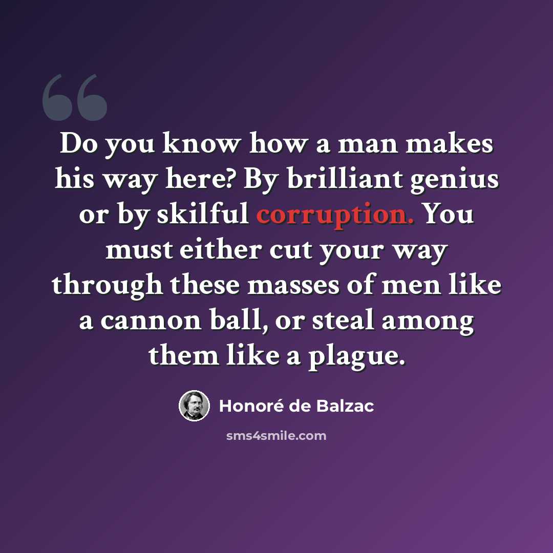“Do you know how a man makes his way here? By brilliant genius or by skilful corruption. You must either cut your way through these masses of men like a cannon ball, or steal among them like a plague.” quote by Honore de Balzac