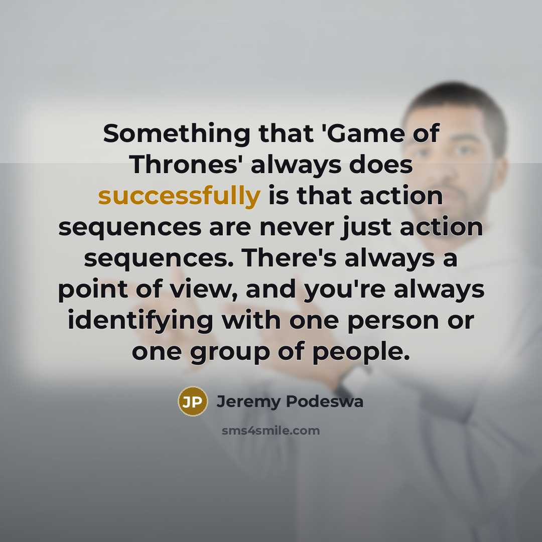 “Something that 'Game of Thrones' always does successfully is that action sequences are never just action sequences. There's always a point of view, and you're always identifying with one person or one group of people.” quote by Jeremy Podeswa