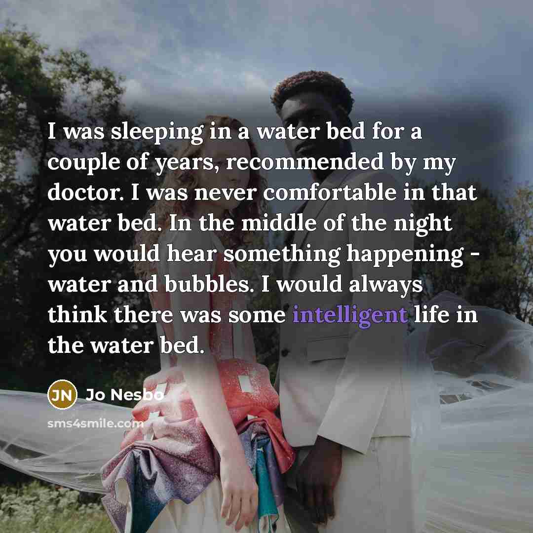 “I was sleeping in a water bed for a couple of years, recommended by my doctor. I was never comfortable in that water bed. In the middle of the night you would hear something happening - water and bubbles. I would always think there was some intelligent life in the water bed.” quote by Jo Nesbo