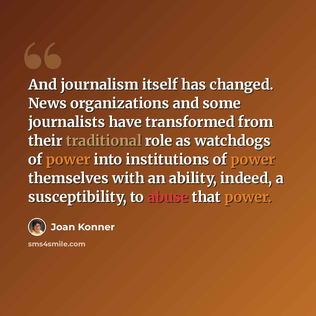 “And journalism itself has changed. News organizations and some journalists have transformed from their traditional role as watchdogs of power into institutions of power themselves with an ability, indeed, a susceptibility, to abuse that power.” quote by Joan Konner