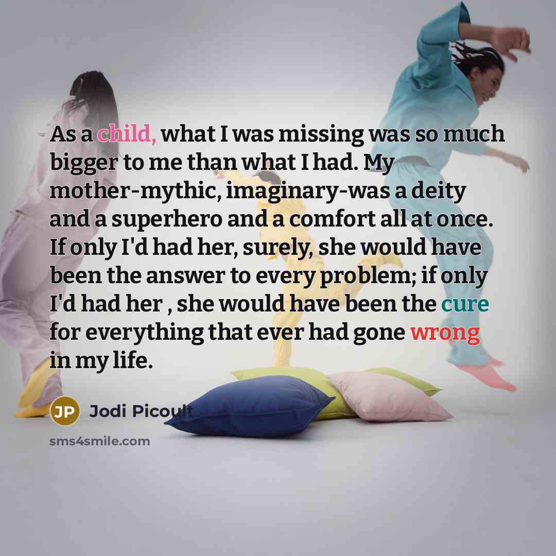 “As a child, what I was missing was so much bigger to me than what I had. My mother-mythic, imaginary-was a deity and a superhero and a comfort all at once. If only I'd had her, surely, she would have been the answer to every problem; if only I'd had her , she would have been the cure for…” quote by Jodi Picoult