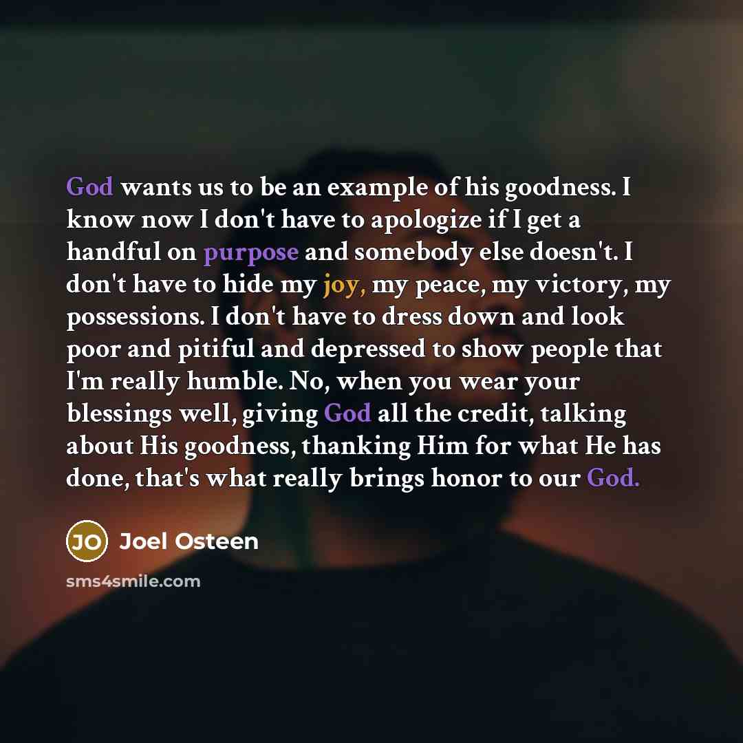 “God wants us to be an example of his goodness. I know now I don't have to apologize if I get a handful on purpose and somebody else doesn't. I don't have to hide my joy, my peace, my victory, my possessions. I don't have to dress down and look poor and pitiful and depressed to show people that I'm…” quote by Joel Osteen