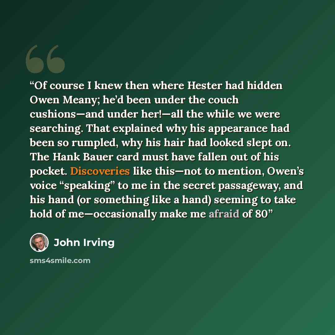 “Of course I knew then where Hester had hidden Owen Meany; he’d been under the couch cushions—and under her!—all the while we were searching. That explained why his appearance had been so rumpled, why his hair had looked slept on. The Hank Bauer card must have fallen out of his pocket. Discoveries…” quote by John Irving