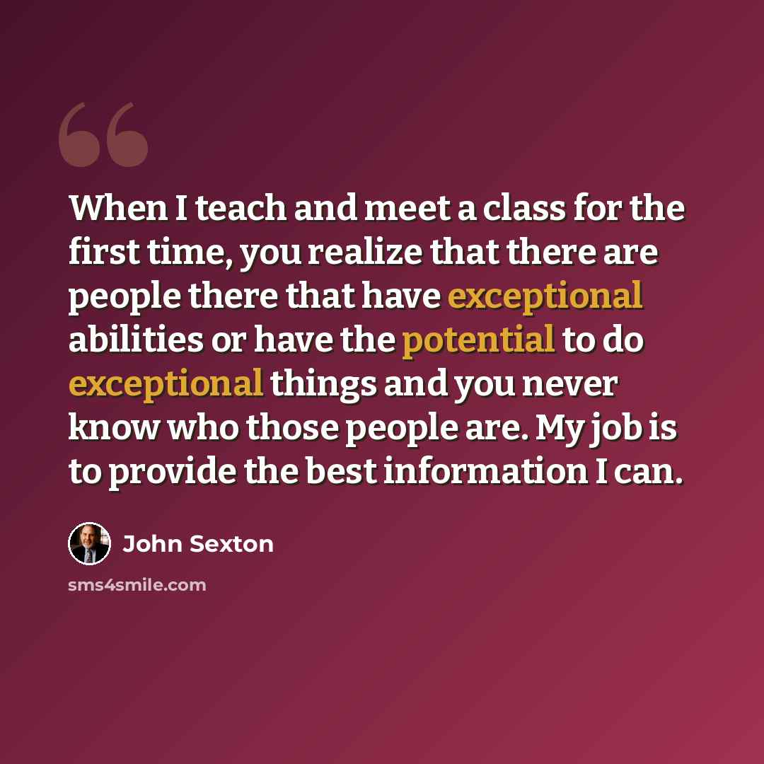 “When I teach and meet a class for the first time, you realize that there are people there that have exceptional abilities or have the potential to do exceptional things and you never know who those people are. My job is to provide the best information I can.” quote by John Sexton