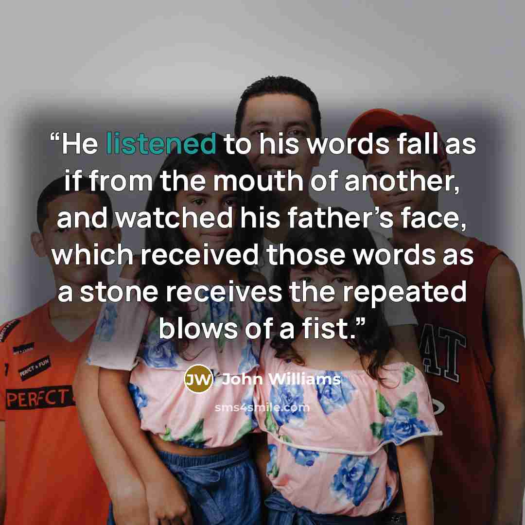 “He listened to his words fall as if from the mouth of another, and watched his father’s face, which received those words as a stone receives the repeated blows of a fist.” quote by John Williams