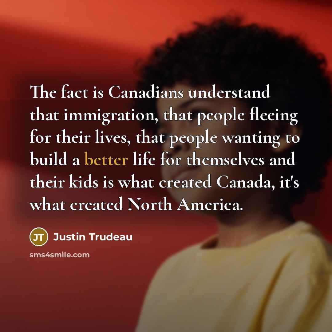 “The fact is Canadians understand that immigration, that people fleeing for their lives, that people wanting to build a better life for themselves and their kids is what created Canada, it's what created North America.” quote by Justin Trudeau
