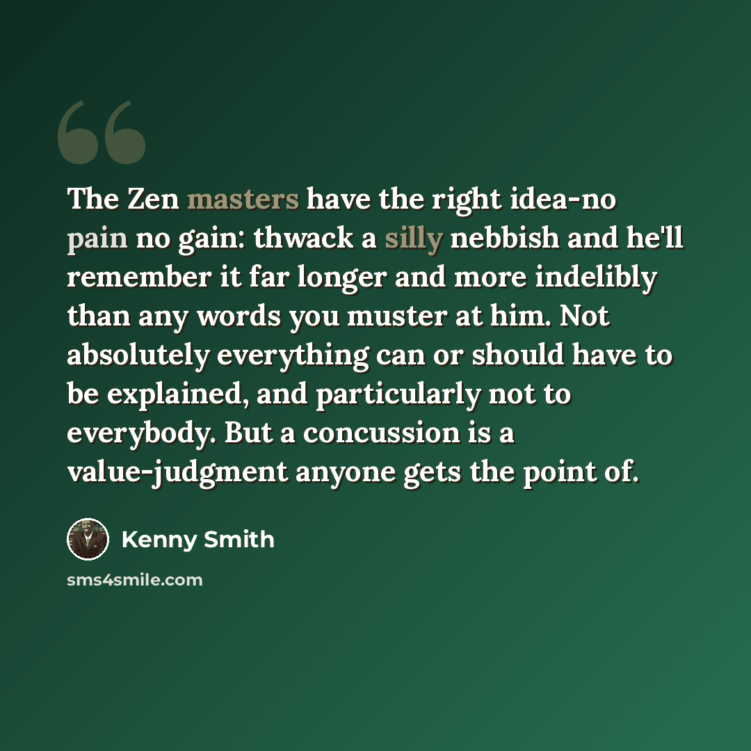 “The Zen masters have the right idea-no pain no gain: thwack a silly nebbish and he'll remember it far longer and more indelibly than any words you muster at him. Not absolutely everything can or should have to be explained, and particularly not to everybody. But a concussion is a value-judgment…” quote by Kenny Smith
