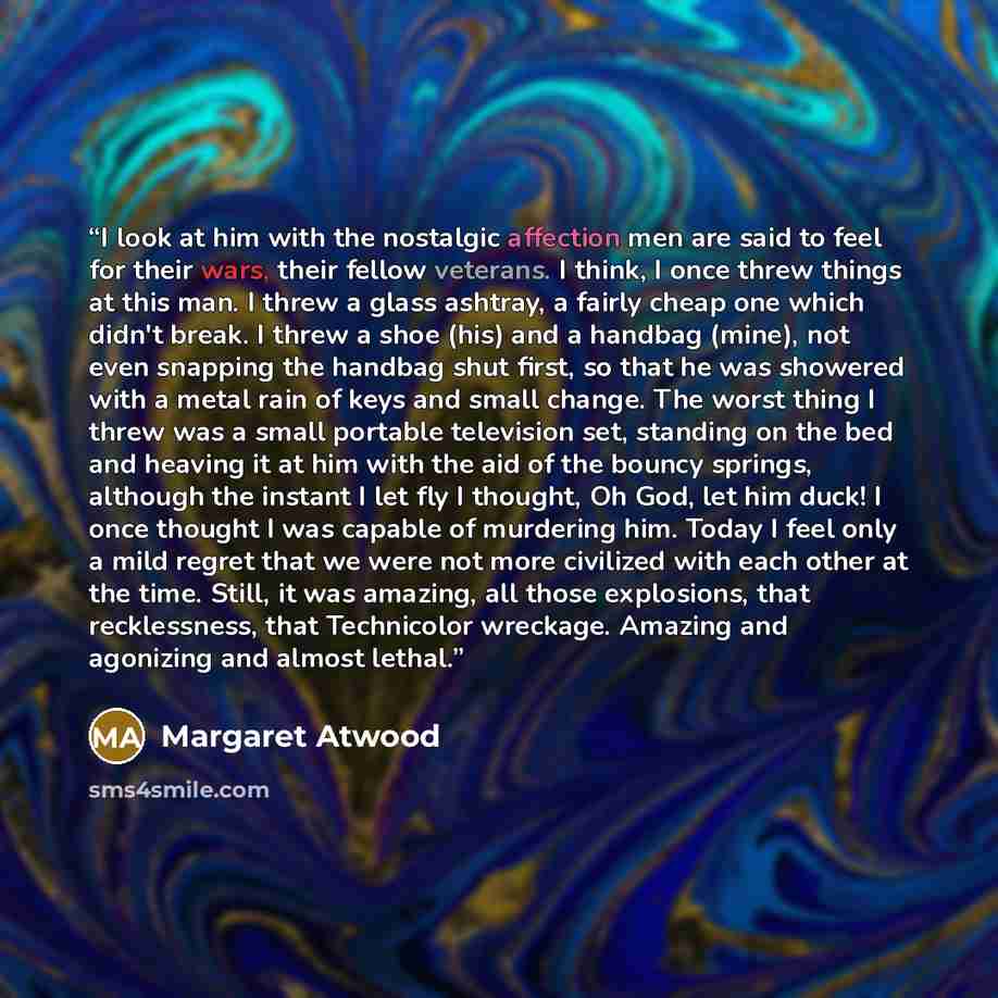 “I look at him with the nostalgic affection men are said to feel for their wars, their fellow veterans. I think, I once threw things at this man. I threw a glass ashtray, a fairly cheap one which didn't break. I threw a shoe (his) and a handbag (mine), not even snapping the handbag shut first, so…” quote by Margaret Atwood