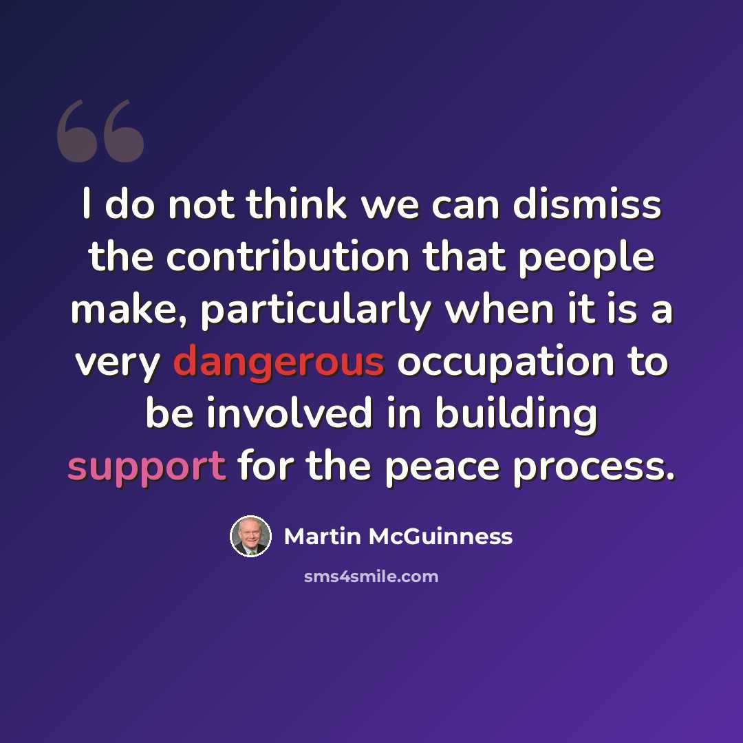 “I do not think we can dismiss the contribution that people make, particularly when it is a very dangerous occupation to be involved in building support for the peace process.” quote by Martin McGuinness
