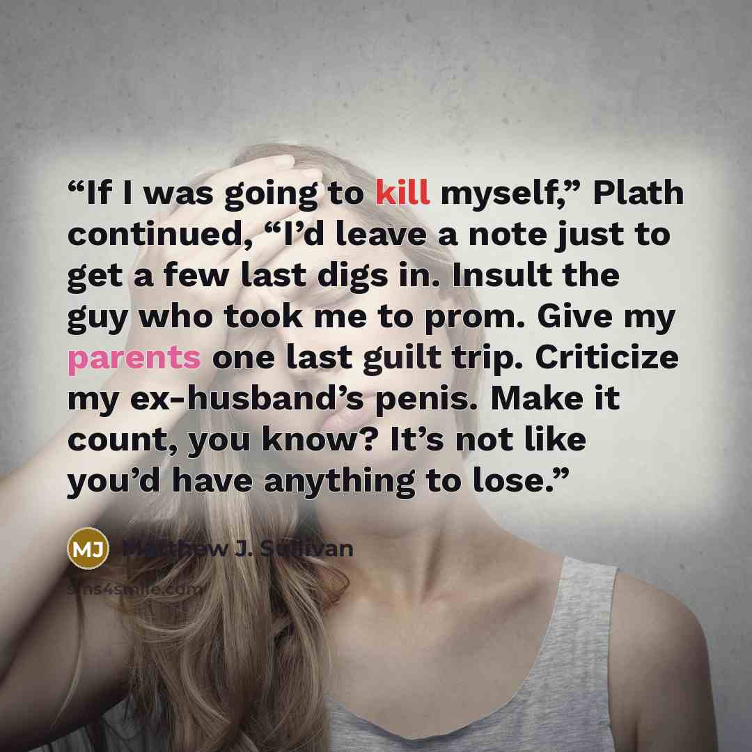 “If I was going to kill myself,” Plath continued, “I’d leave a note just to get a few last digs in. Insult the guy who took me to prom. Give my parents one last guilt trip. Criticize my ex-husband’s penis. Make it count, you know? It’s not like you’d have anything to lose.” quote by Matthew J. Sullivan