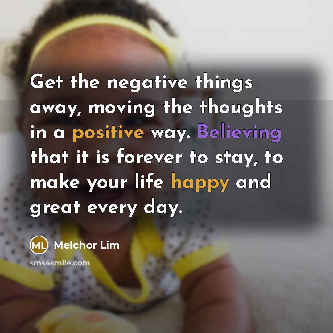 “Get the negative things away, moving the thoughts in a positive way. Believing that it is forever to stay, to make your life happy and great every day.” quote by Melchor Lim