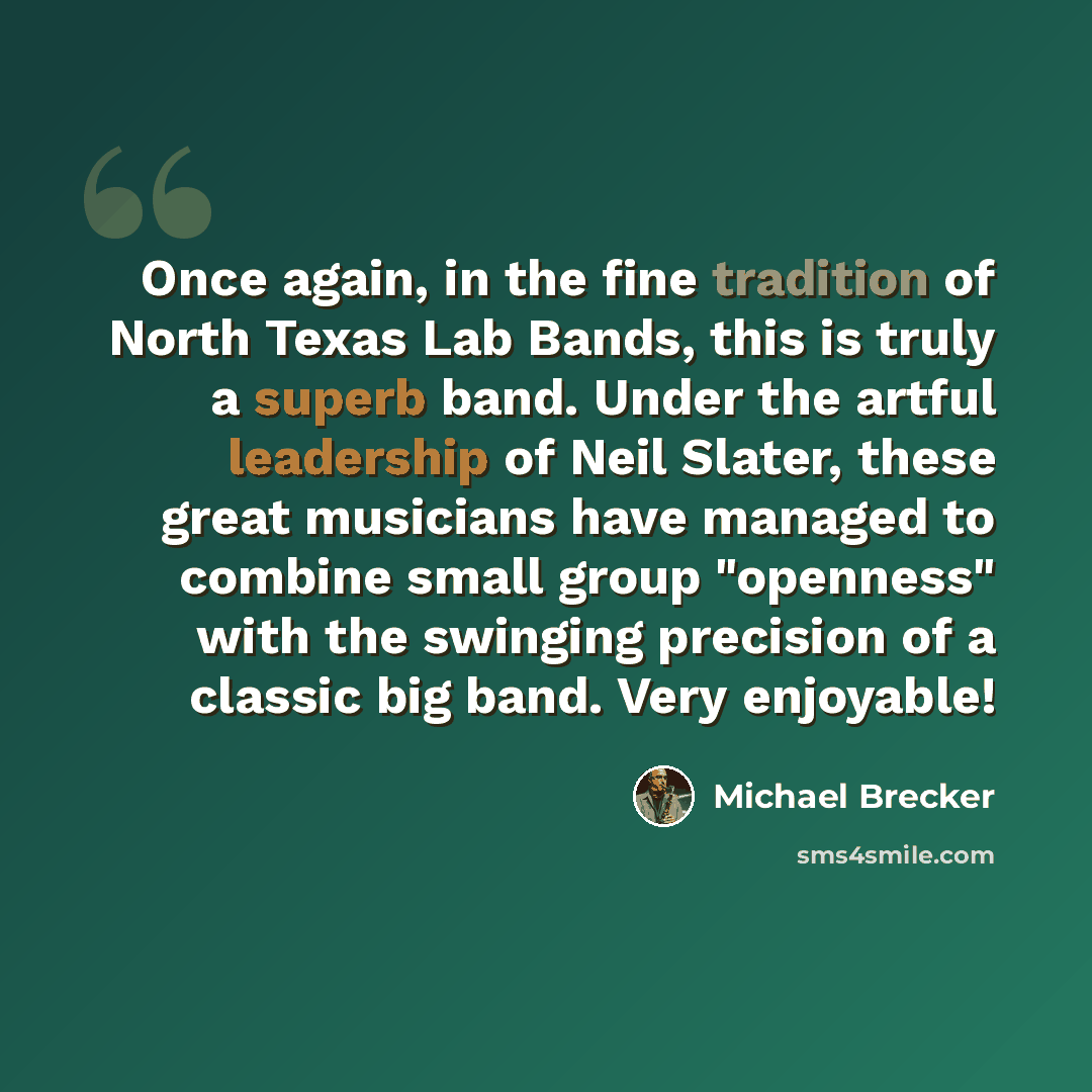 “Once again, in the fine tradition of North Texas Lab Bands, this is truly a superb band. Under the artful leadership of Neil Slater, these great musicians have managed to combine small group "openness" with the swinging precision of a classic big band. Very enjoyable!” quote by Michael Brecker