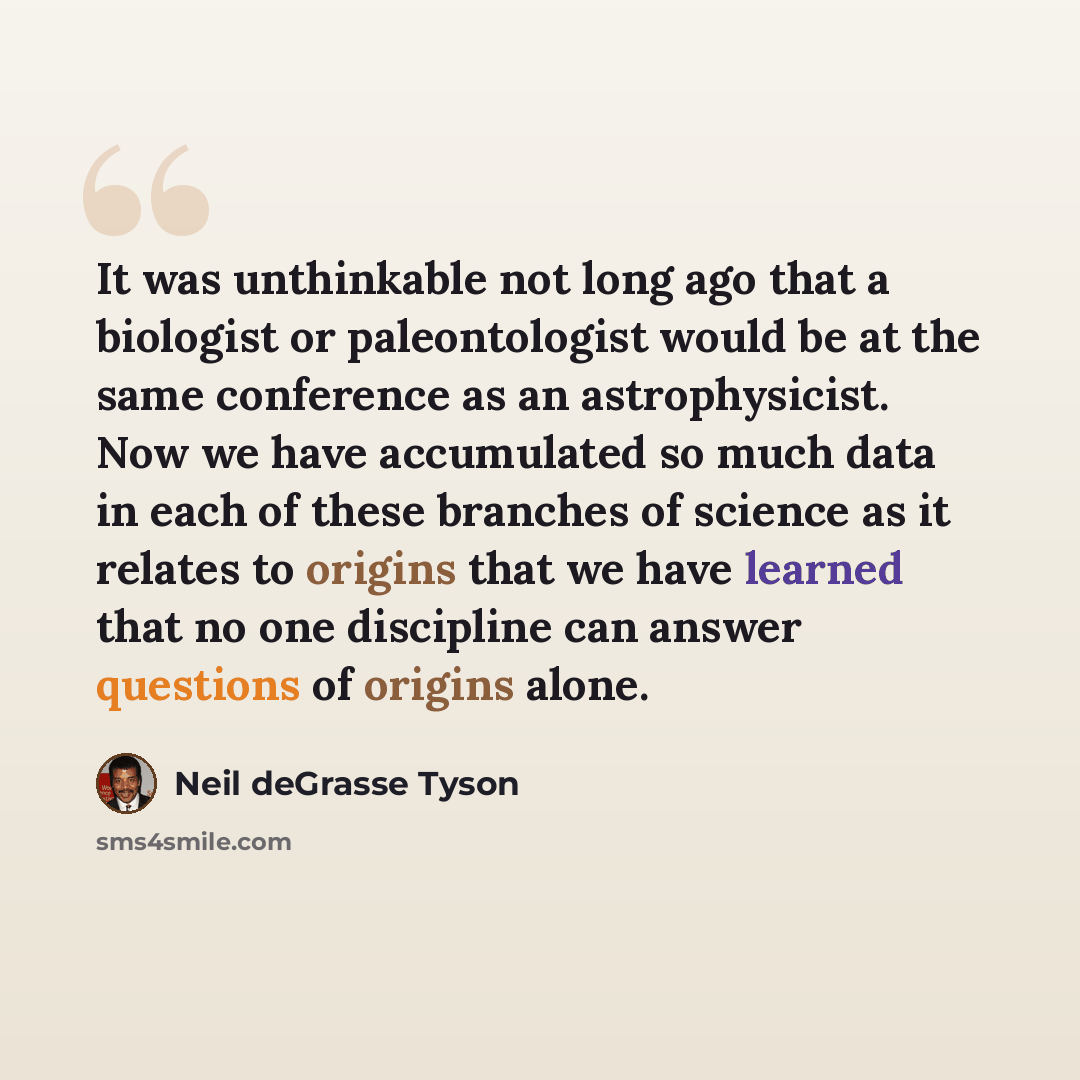 “It was unthinkable not long ago that a biologist or paleontologist would be at the same conference as an astrophysicist. Now we have accumulated so much data in each of these branches of science as it relates to origins that we have learned that no one discipline can answer questions of origins…” quote by Neil deGrasse Tyson