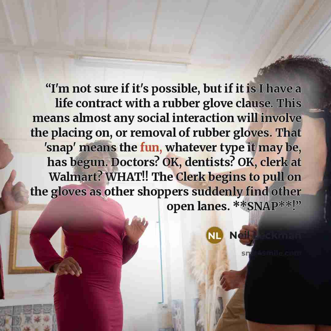 “I'm not sure if it's possible, but if it is I have a life contract with a rubber glove clause. This means almost any social interaction will involve the placing on, or removal of rubber gloves. That 'snap' means the fun, whatever type it may be, has begun. Doctors? OK, dentists? OK, clerk at…” quote by Neil Leckman