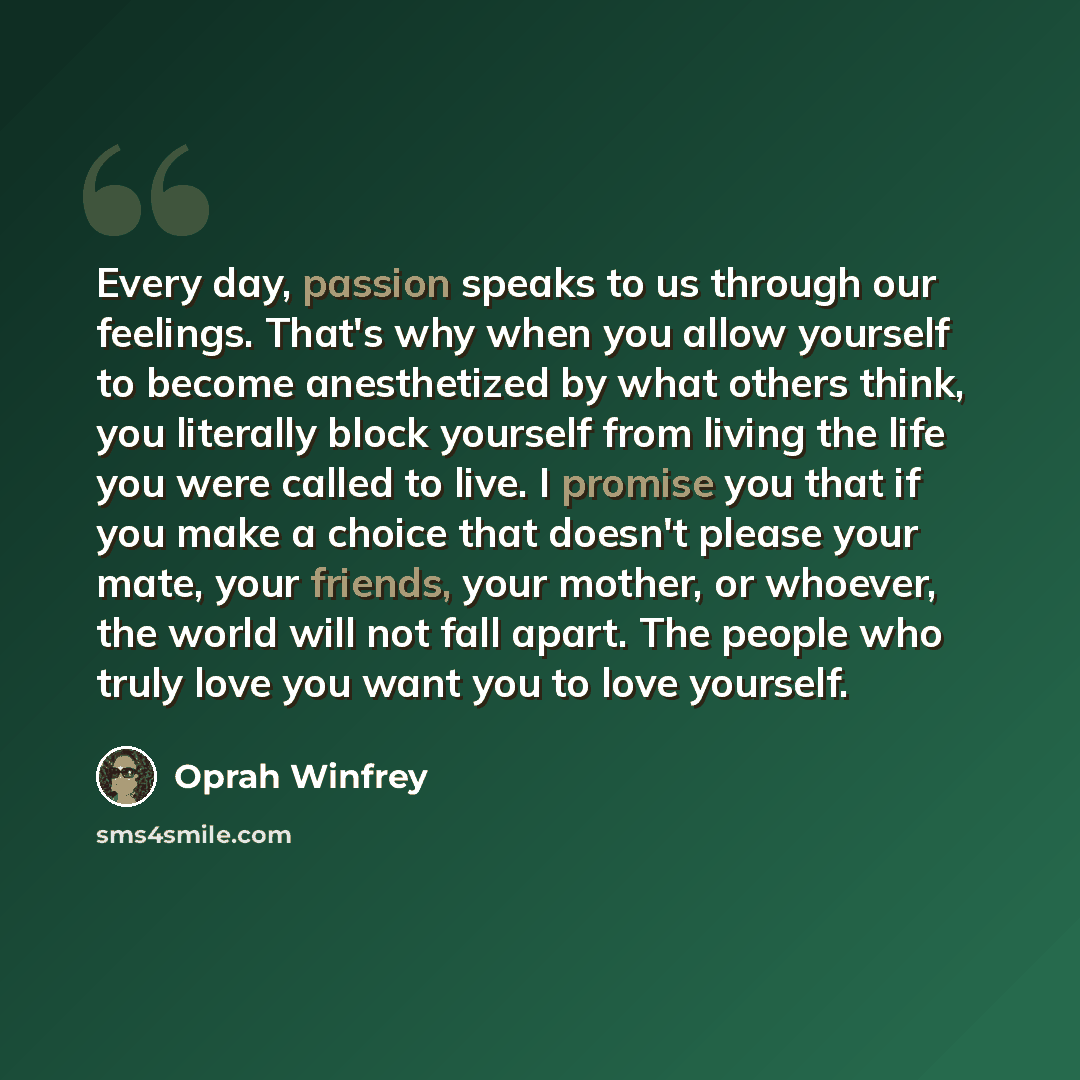 “Every day, passion speaks to us through our feelings. That's why when you allow yourself to become anesthetized by what others think, you literally block yourself from living the life you were called to live. I promise you that if you make a choice that doesn't please your mate, your friends, your…” quote by Oprah Winfrey