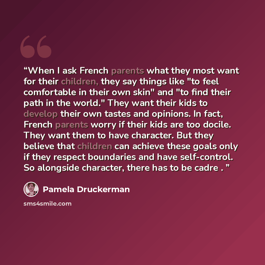 “When I ask French parents what they most want for their children, they say things like "to feel comfortable in their own skin" and "to find their path in the world." They want their kids to develop their own tastes and opinions. In fact, French parents worry if their kids are too docile. They want…” quote by Pamela Druckerman