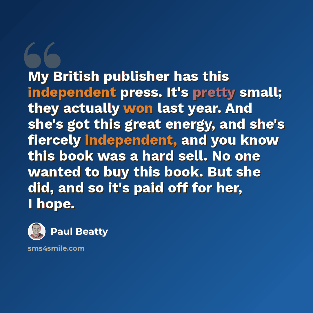 “My British publisher has this independent press. It's pretty small; they actually won last year. And she's got this great energy, and she's fiercely independent, and you know this book was a hard sell. No one wanted to buy this book. But she did, and so it's paid off for her, I hope.” quote by Paul Beatty