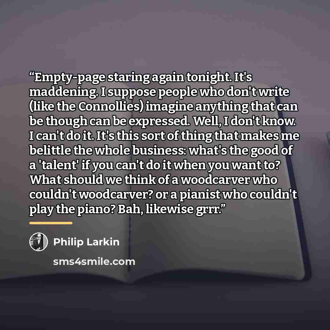 “Empty-page staring again tonight. It's maddening. I suppose people who don't write (like the Connollies) imagine anything that can be though can be expressed. Well, I don't know. I can't do it. It's this sort of thing that makes me belittle the whole business: what's the good of a 'talent' if you…” quote by Philip Larkin