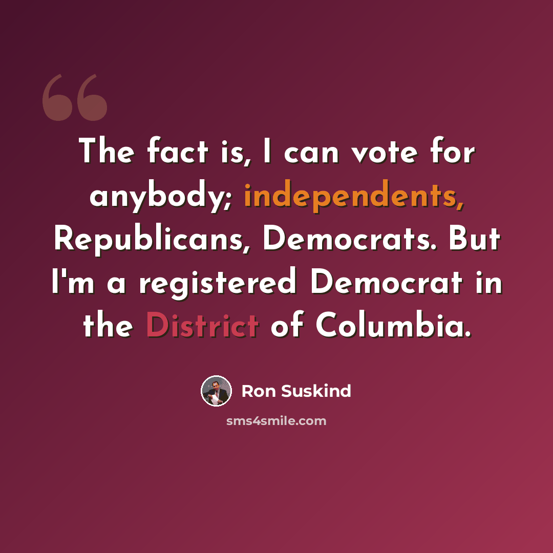 “The fact is, I can vote for anybody; independents, Republicans, Democrats. But I'm a registered Democrat in the District of Columbia.” quote by Ron Suskind