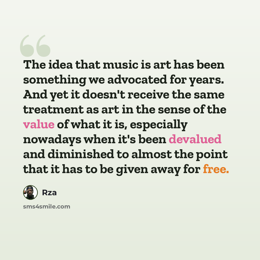 “The idea that music is art has been something we advocated for years. And yet it doesn't receive the same treatment as art in the sense of the value of what it is, especially nowadays when it's been devalued and diminished to almost the point that it has to be given away for free.” quote by RZA