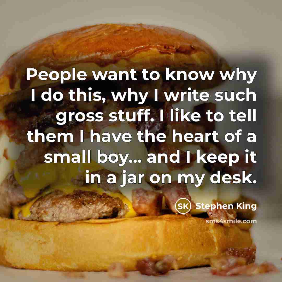 “People want to know why I do this, why I write such gross stuff. I like to tell them I have the heart of a small boy... and I keep it in a jar on my desk.” quote by Stephen King