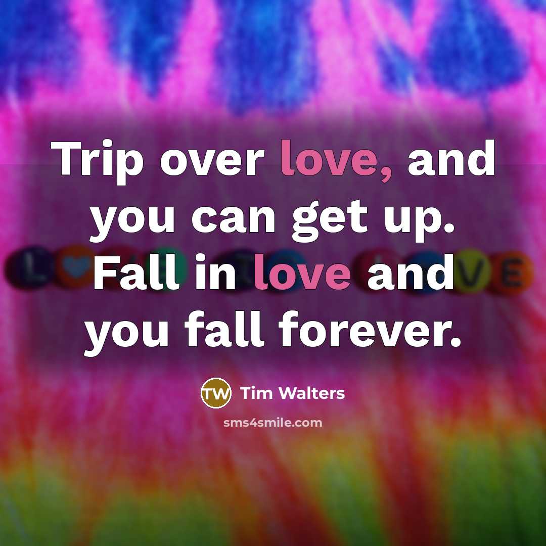 “Trip over love, and you can get up. Fall in love and you fall forever.” quote by Tim Walters