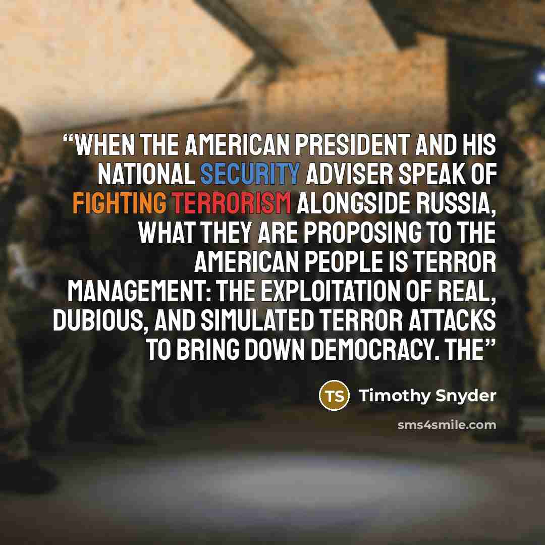 “When the American president and his national security adviser speak of fighting terrorism alongside Russia, what they are proposing to the American people is terror management: the exploitation of real, dubious, and simulated terror attacks to bring down democracy. The” quote by Timothy Snyder