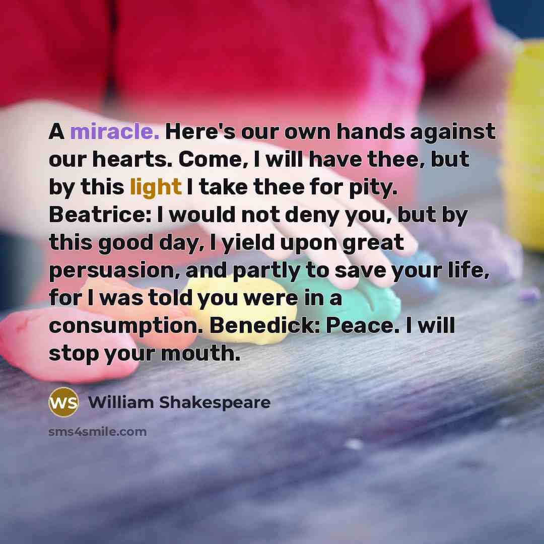 “A miracle. Here's our own hands against our hearts. Come, I will have thee, but by this light I take thee for pity. Beatrice: I would not deny you, but by this good day, I yield upon great persuasion, and partly to save your life, for I was told you were in a consumption. Benedick: Peace. I will…” quote by William Shakespeare