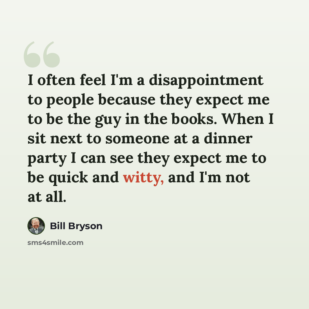 “I often feel I'm a disappointment to people because they expect me to be the guy in the books. When I sit next to someone at a dinner party I can see they expect me to be quick and witty, and I'm not at all.” quote by Bill Bryson