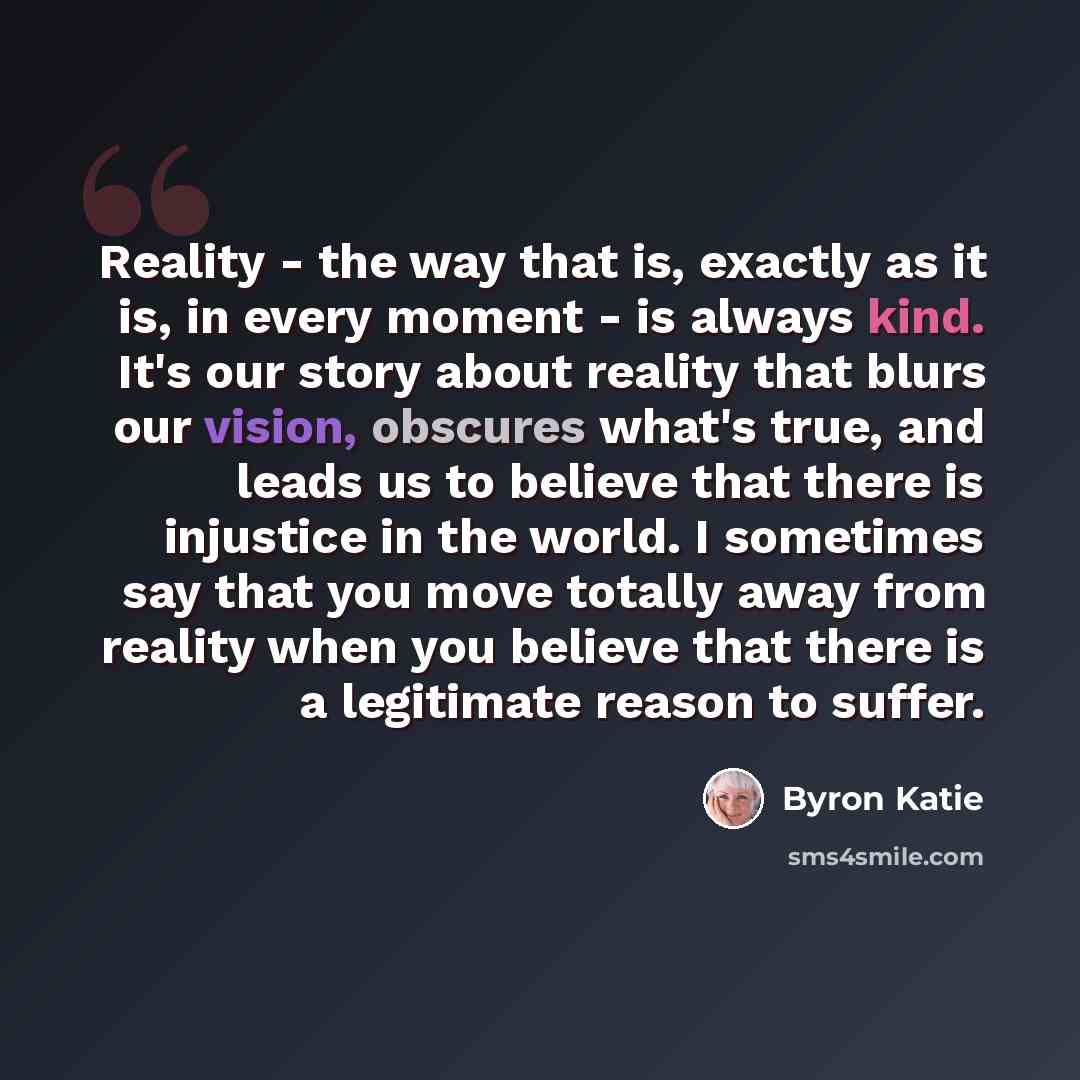 “Reality - the way that is, exactly as it is, in every moment - is always kind. It's our story about reality that blurs our vision, obscures what's true, and leads us to believe that there is injustice in the world. I sometimes say that you move totally away from reality when you believe that there…” quote by Byron Katie