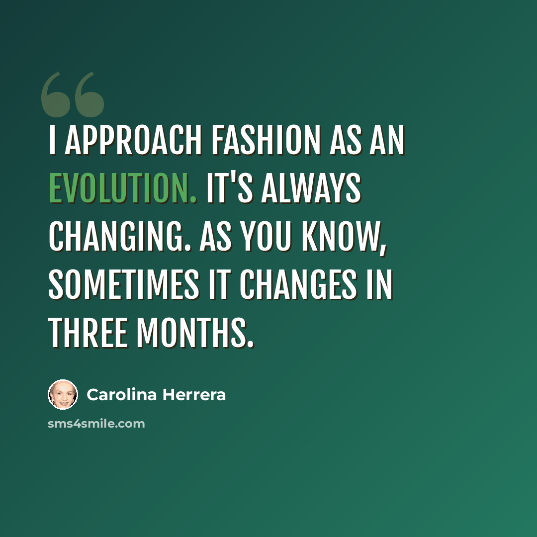 “I approach fashion as an evolution. It's always changing. As you know, sometimes it changes in three months.” quote by Carolina Herrera