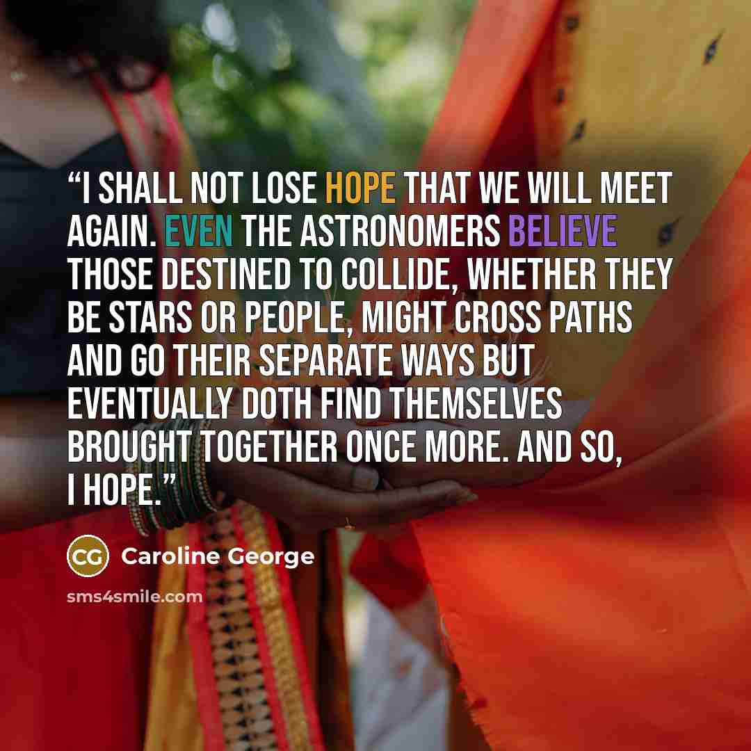 “I shall not lose hope that we will meet again. Even the astronomers believe those destined to collide, whether they be stars or people, might cross paths and go their separate ways but eventually doth find themselves brought together once more. And so, I hope.” quote by Caroline George