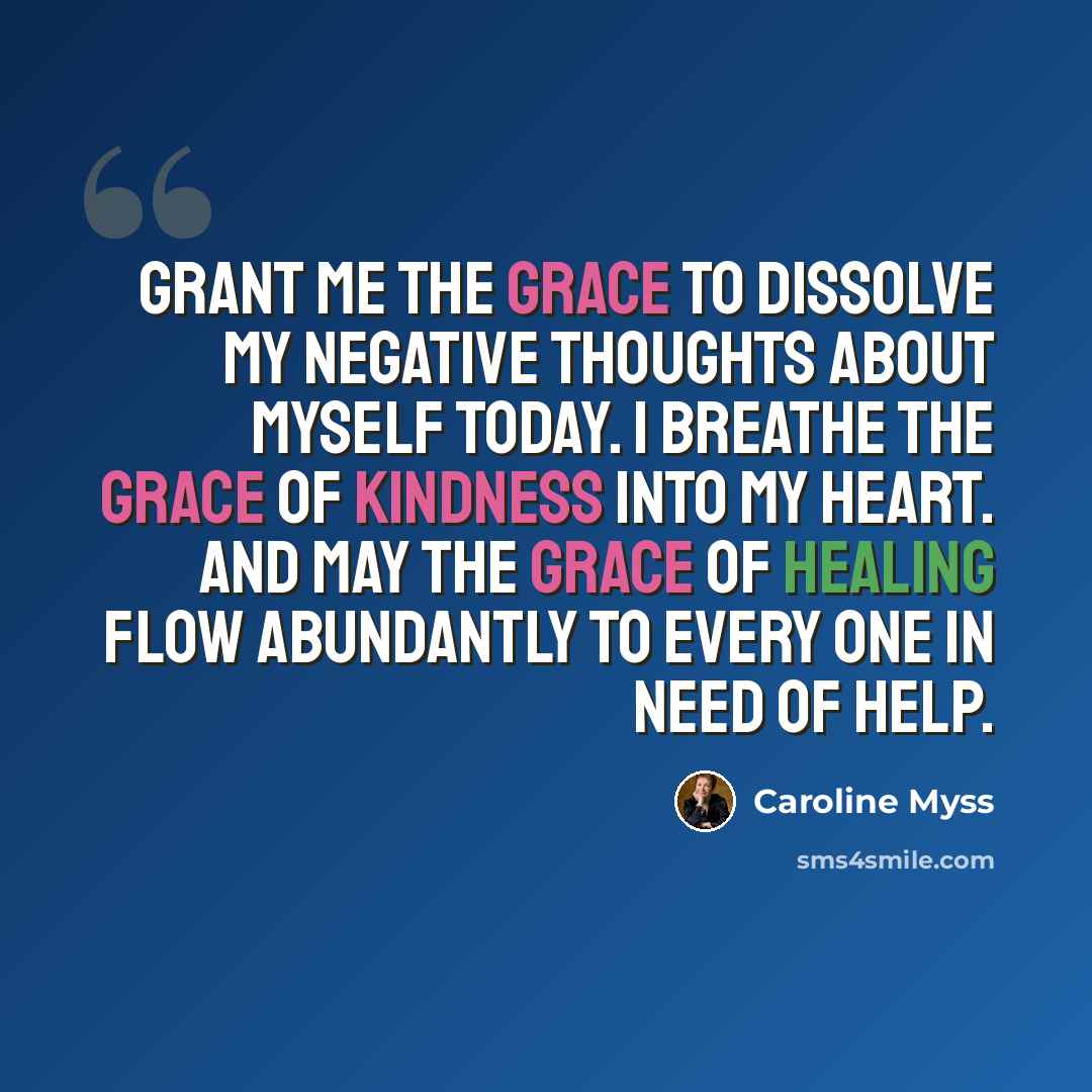 “Grant me the grace to dissolve my negative thoughts about myself today. I breathe the grace of kindness into my heart. And may the grace of healing flow abundantly to every one in need of help.” quote by Caroline Myss