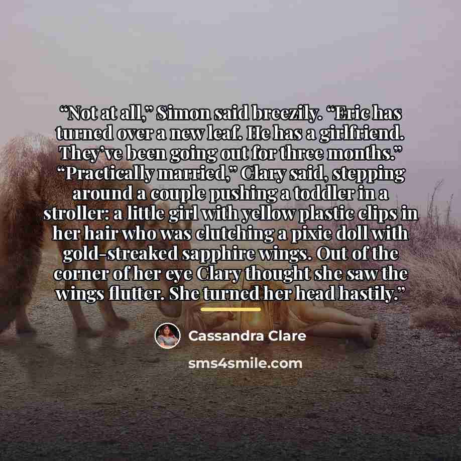 “Not at all,” Simon said breezily. “Eric has turned over a new leaf. He has a girlfriend. They’ve been going out for three months.” “Practically married,” Clary said, stepping around a couple pushing a toddler in a stroller: a little girl with yellow plastic clips in her hair who was clutching a…” quote by Cassandra Clare