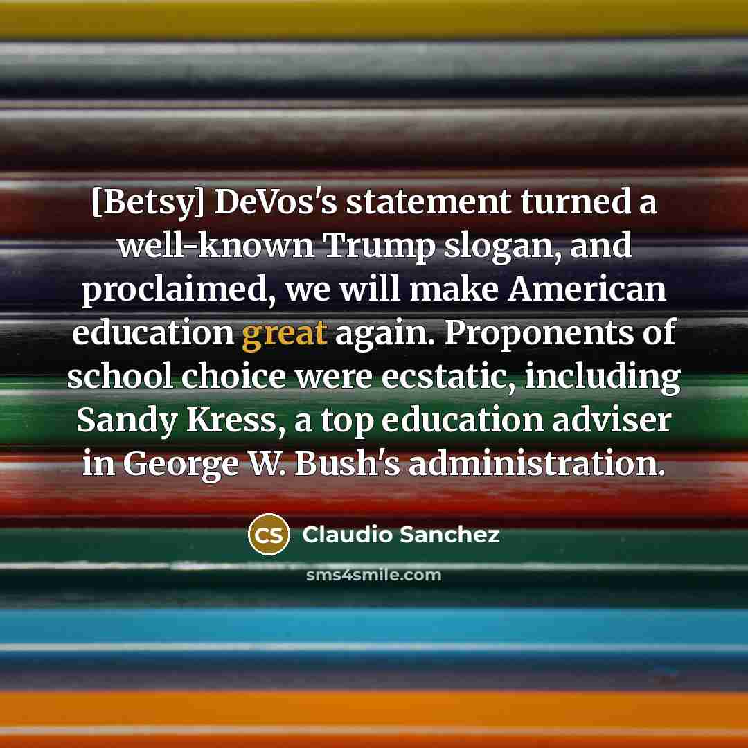 “[Betsy] DeVos's statement turned a well-known Trump slogan, and proclaimed, we will make American education great again. Proponents of school choice were ecstatic, including Sandy Kress, a top education adviser in George W. Bush's administration.” quote by Claudio Sanchez