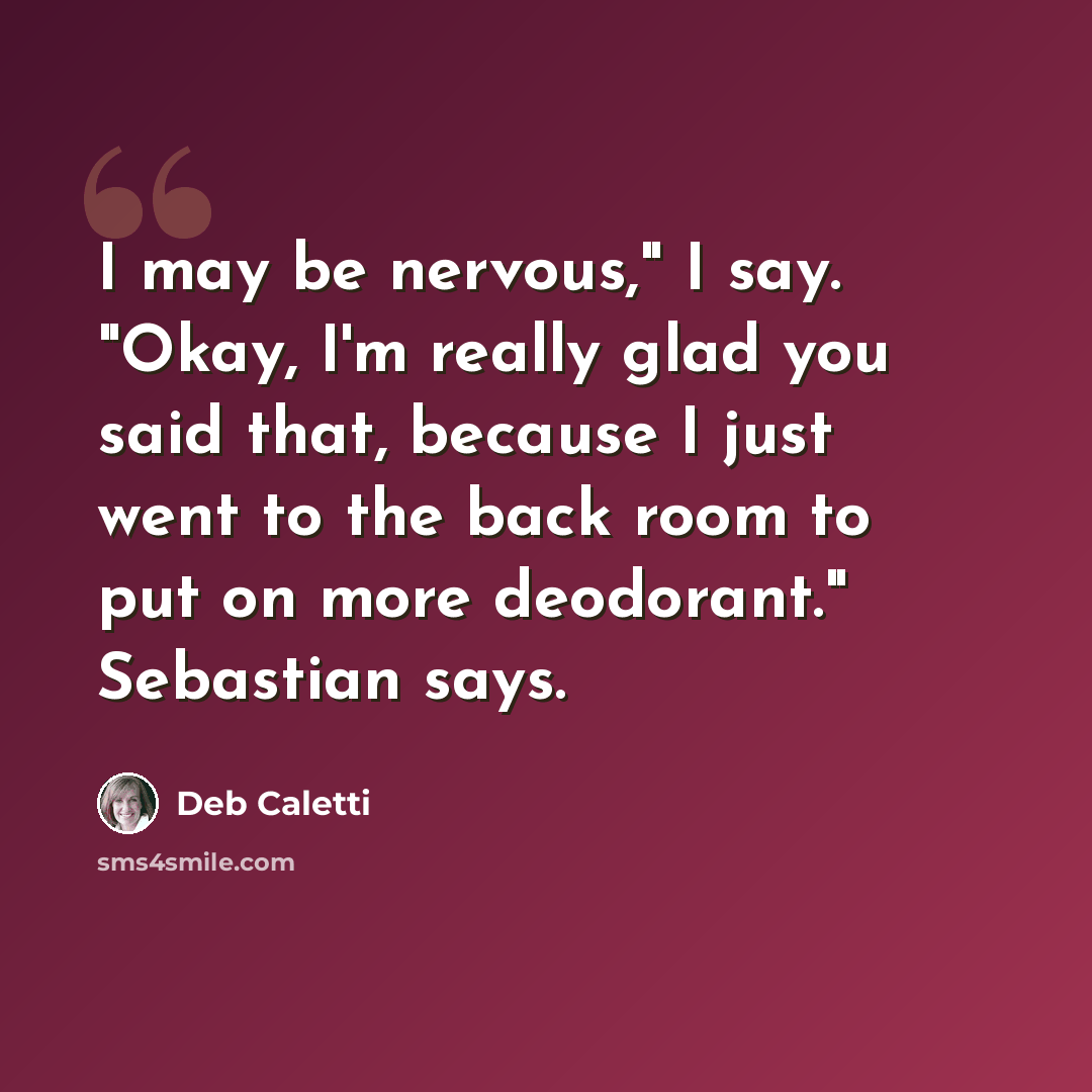 “I may be nervous," I say. "Okay, I'm really glad you said that, because I just went to the back room to put on more deodorant." Sebastian says.” quote by Deb Caletti