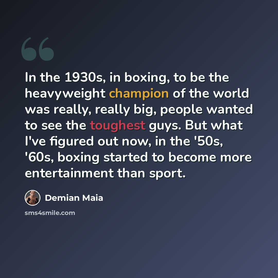 “In the 1930s, in boxing, to be the heavyweight champion of the world was really, really big, people wanted to see the toughest guys. But what I've figured out now, in the '50s, '60s, boxing started to become more entertainment than sport.” quote by Demian Maia