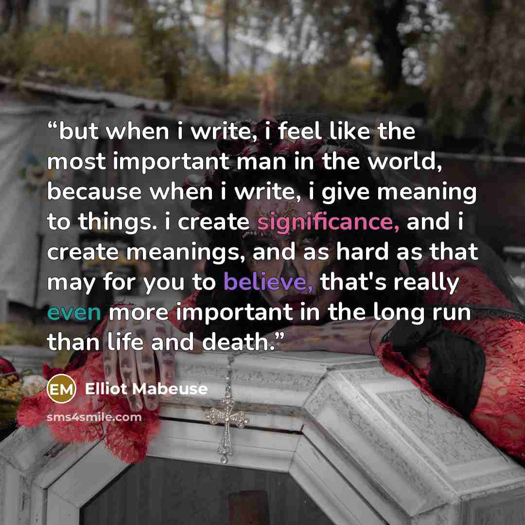 “but when i write, i feel like the most important man in the world, because when i write, i give meaning to things. i create significance, and i create meanings, and as hard as that may for you to believe, that's really even more important in the long run than life and death.” quote by Elliot Mabeuse