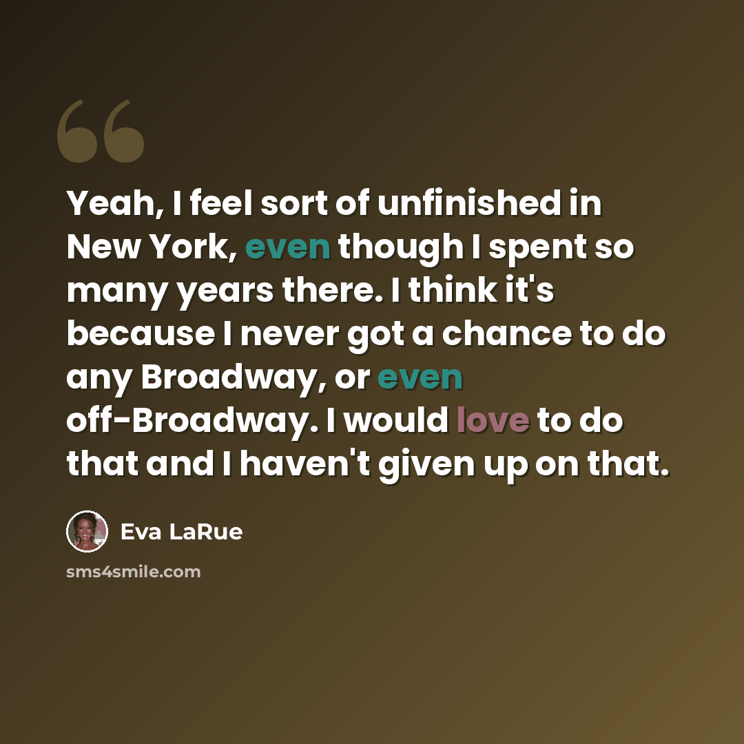 “Yeah, I feel sort of unfinished in New York, even though I spent so many years there. I think it's because I never got a chance to do any Broadway, or even off-Broadway. I would love to do that and I haven't given up on that.” quote by Eva LaRue