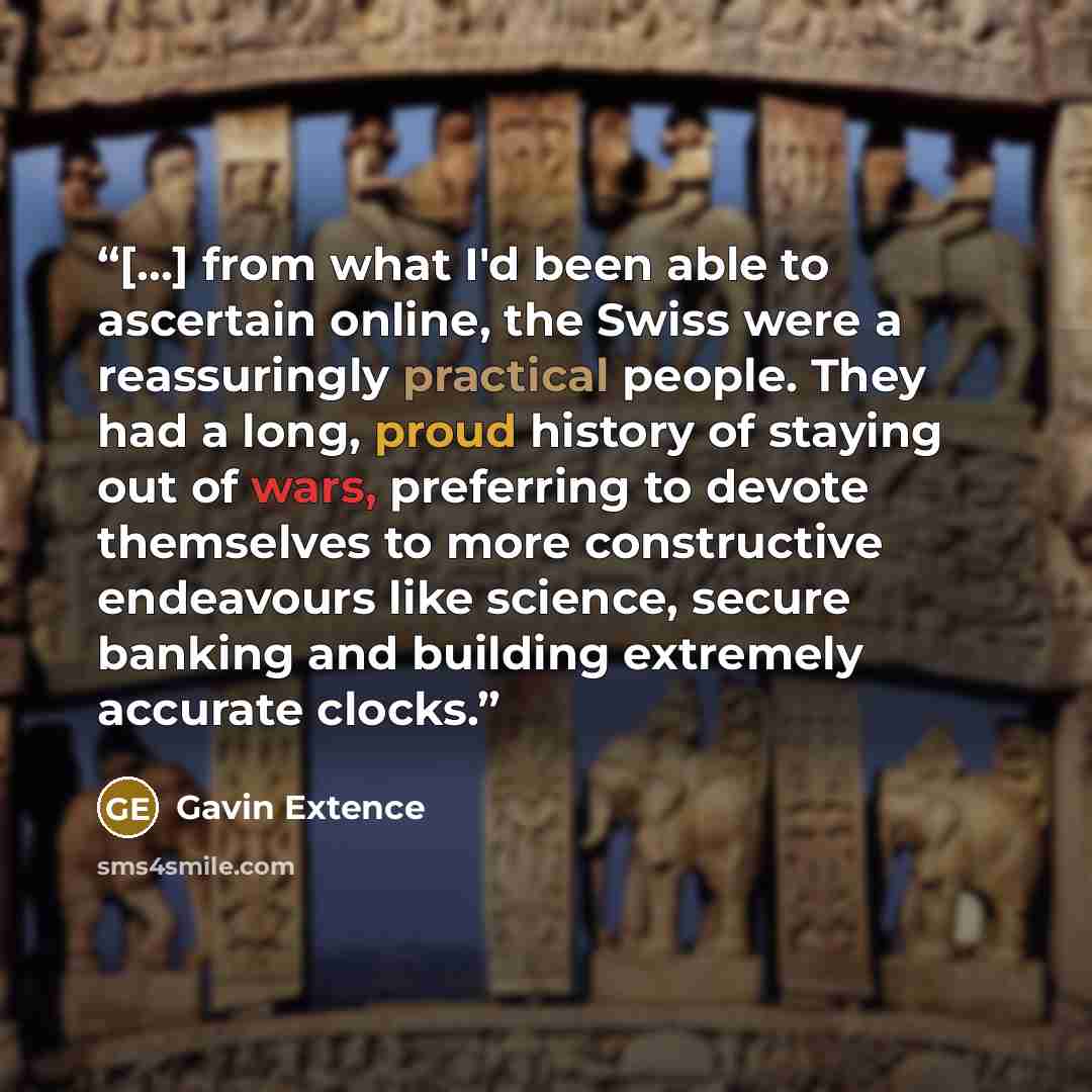 “[...] from what I'd been able to ascertain online, the Swiss were a reassuringly practical people. They had a long, proud history of staying out of wars, preferring to devote themselves to more constructive endeavours like science, secure banking and building extremely accurate clocks.” quote by Gavin Extence