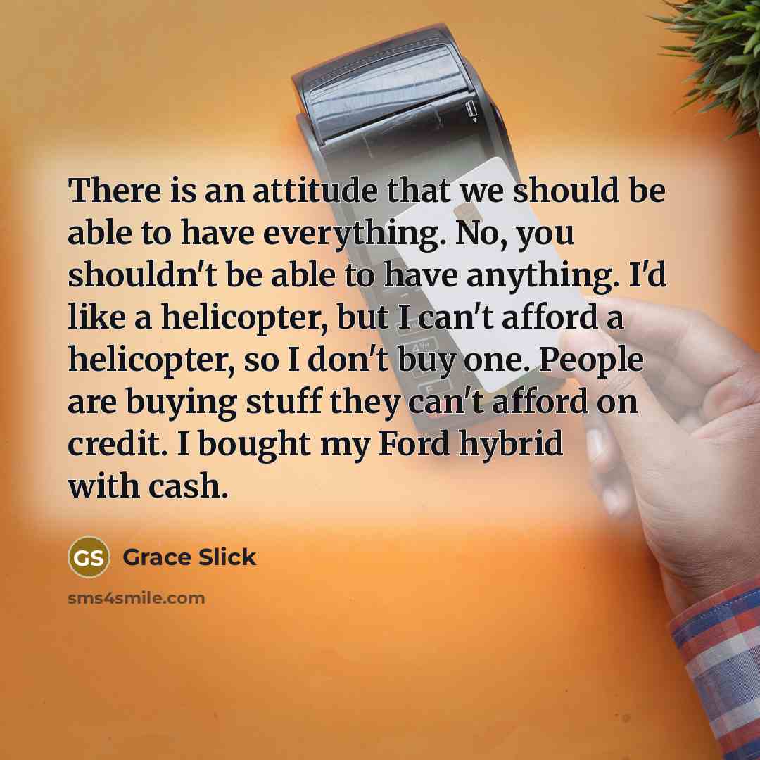 “There is an attitude that we should be able to have everything. No, you shouldn't be able to have anything. I'd like a helicopter, but I can't afford a helicopter, so I don't buy one. People are buying stuff they can't afford on credit. I bought my Ford hybrid with cash.” quote by Grace Slick