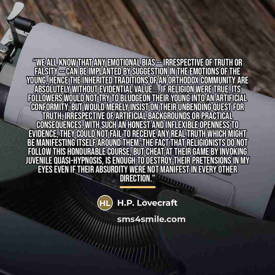 “We all know that any emotional bias -- irrespective of truth or falsity -- can be implanted by suggestion in the emotions of the young, hence the inherited traditions of an orthodox community are absolutely without evidential value… If religion were true, its followers would not try to bludgeon…” quote by H.P. Lovecraft