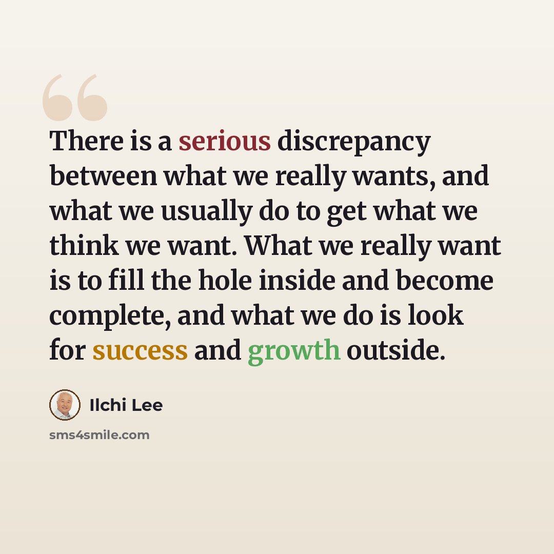 “There is a serious discrepancy between what we really wants, and what we usually do to get what we think we want. What we really want is to fill the hole inside and become complete, and what we do is look for success and growth outside.” quote by Ilchi Lee