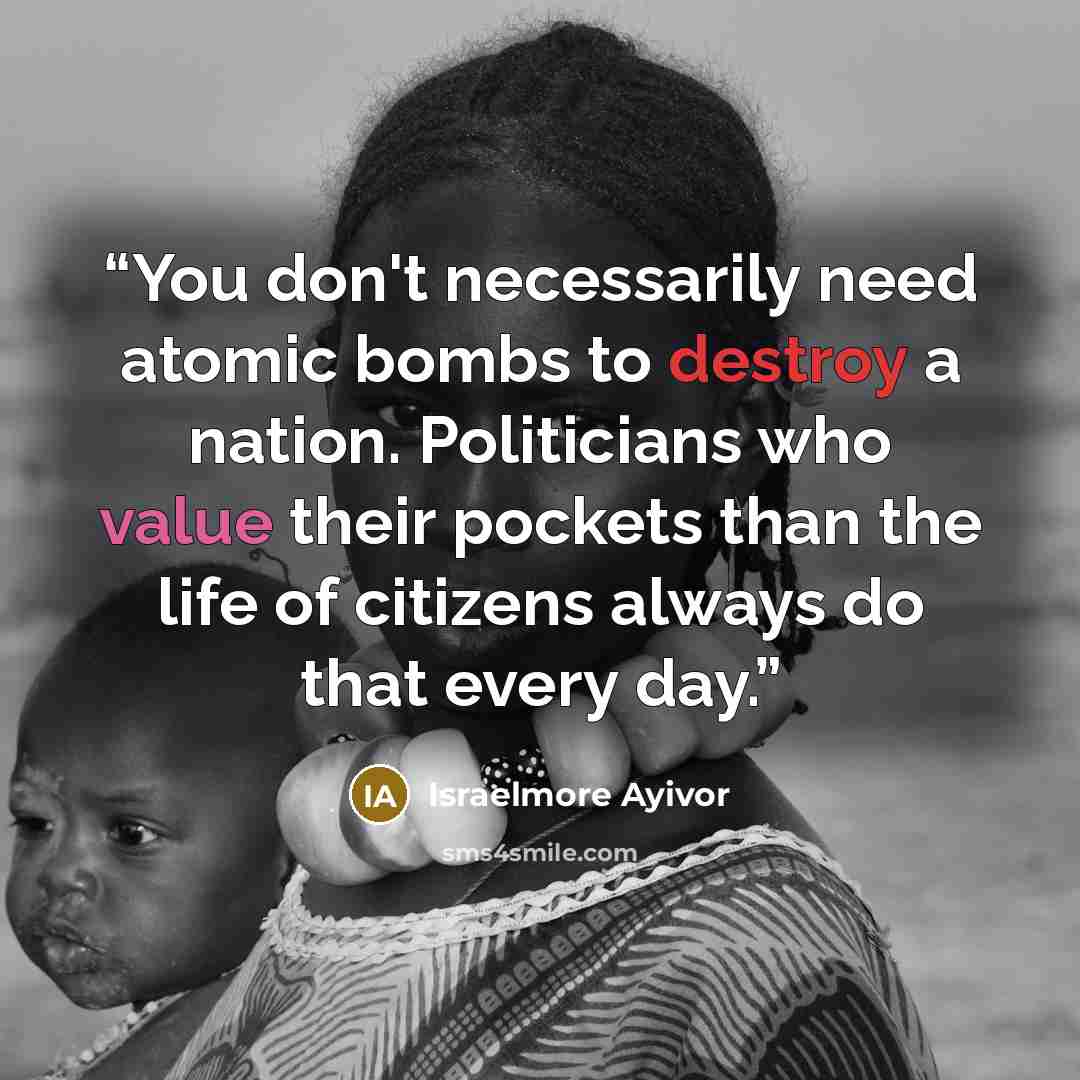 “You don't necessarily need atomic bombs to destroy a nation. Politicians who value their pockets than the life of citizens always do that every day.” quote by Israelmore Ayivor