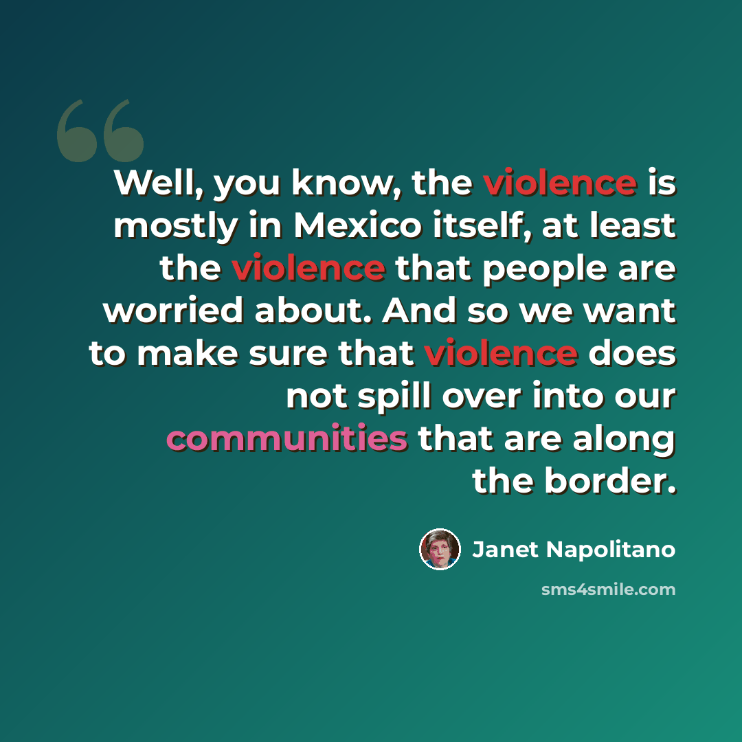 “Well, you know, the violence is mostly in Mexico itself, at least the violence that people are worried about. And so we want to make sure that violence does not spill over into our communities that are along the border.” quote by Janet Napolitano