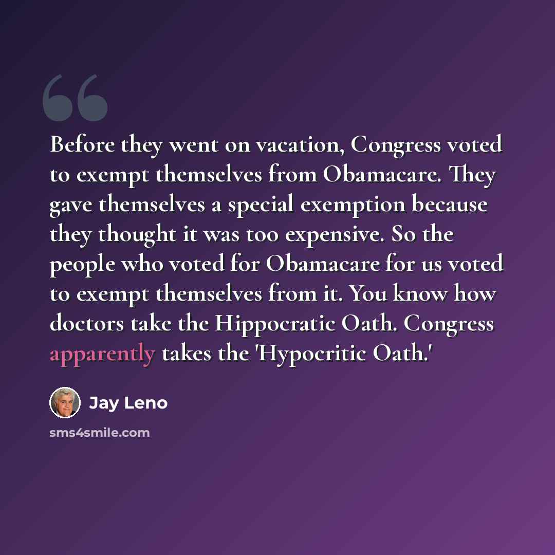 “Before they went on vacation, Congress voted to exempt themselves from Obamacare. They gave themselves a special exemption because they thought it was too expensive. So the people who voted for Obamacare for us voted to exempt themselves from it. You know how doctors take the Hippocratic Oath…” quote by Jay Leno