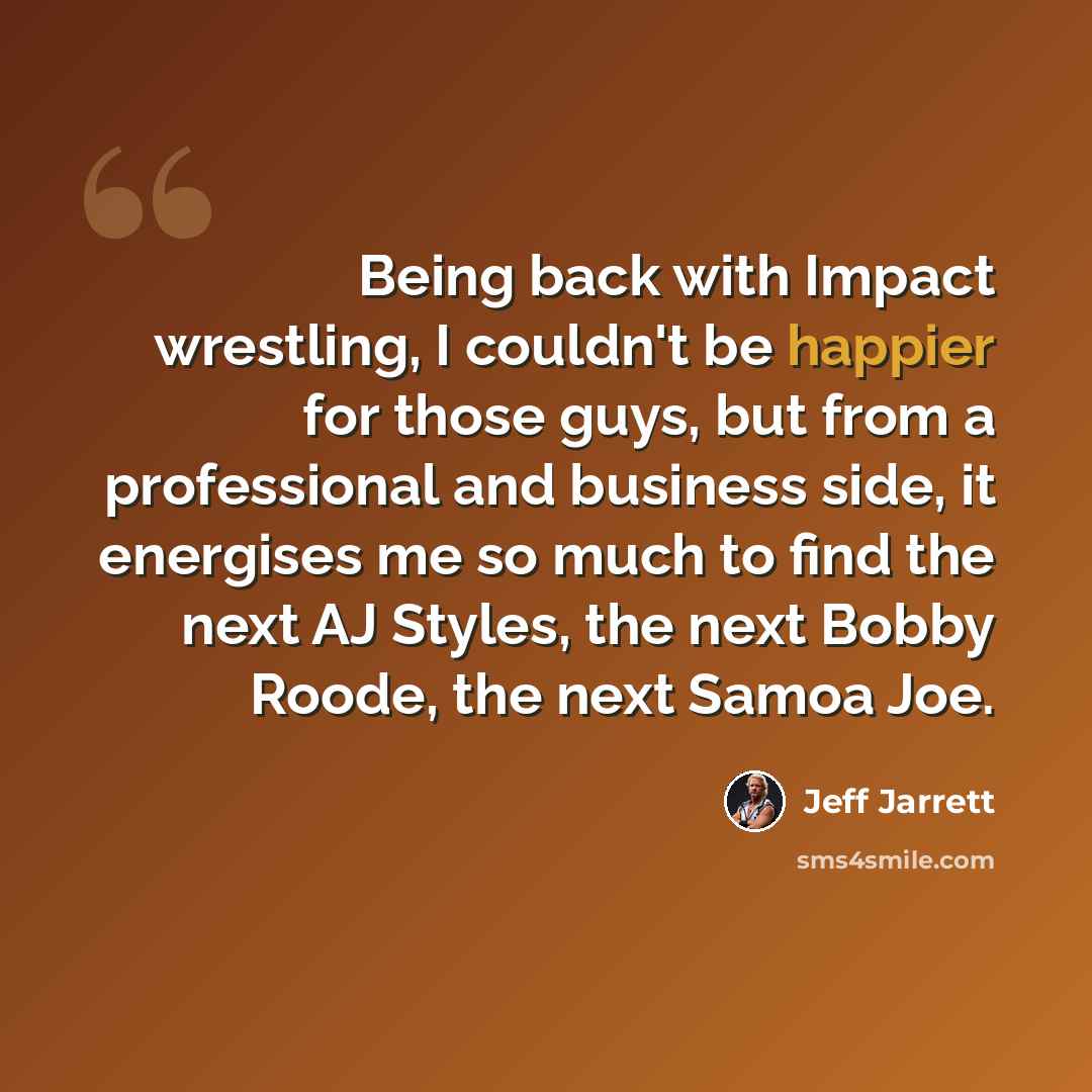 “Being back with Impact wrestling, I couldn't be happier for those guys, but from a professional and business side, it energises me so much to find the next AJ Styles, the next Bobby Roode, the next Samoa Joe.” quote by Jeff Jarrett