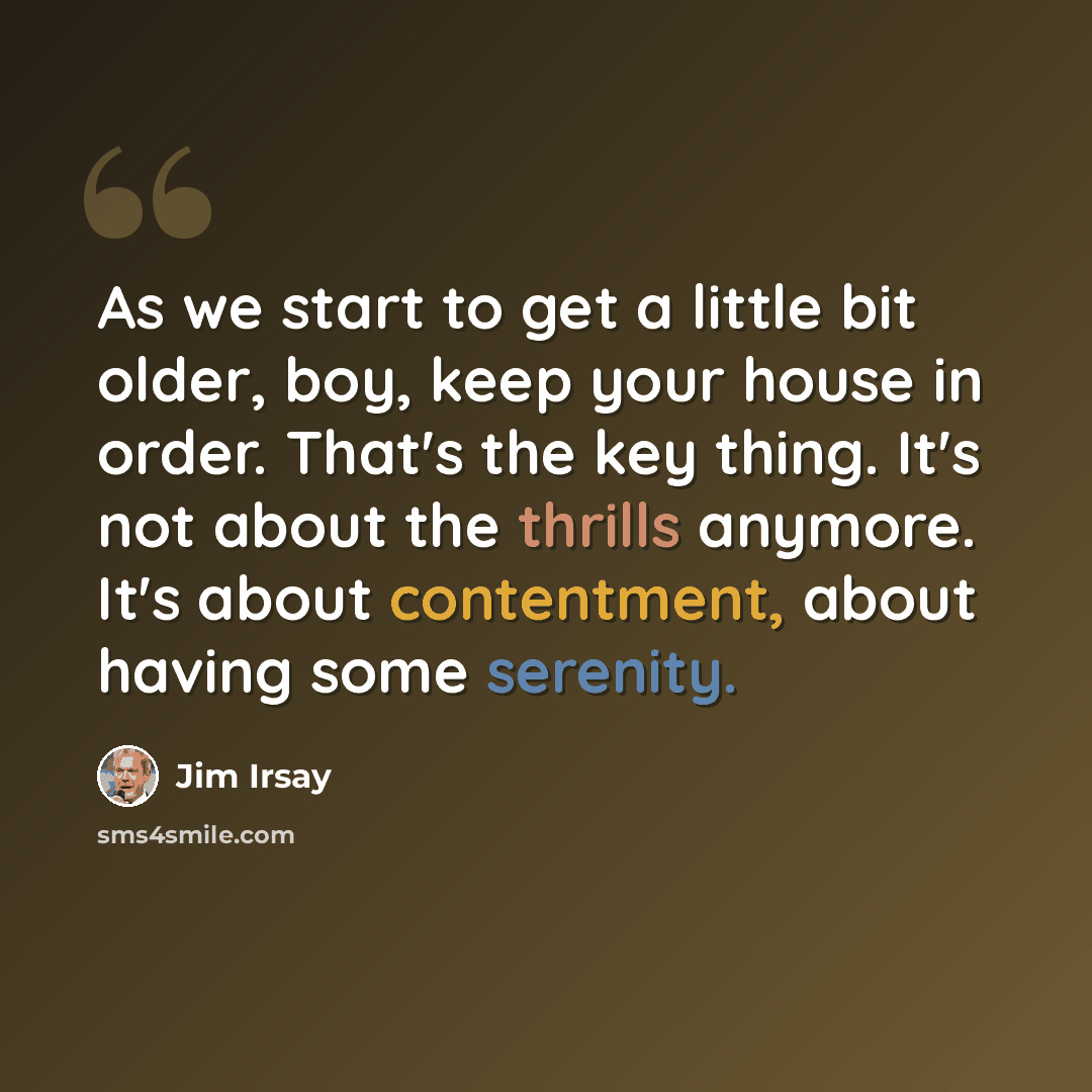 “As we start to get a little bit older, boy, keep your house in order. That's the key thing. It's not about the thrills anymore. It's about contentment, about having some serenity.” quote by Jim Irsay